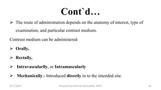 Cont`d…
 The route of administration depends on the anatomy of interest, type of
examination, and particular contrast medium.
Contrast medium can be administered
 Orally,
 Rectally,
 Intravascularlly, or Intramuscularly
 Mechanically:- Introduced directly in to the intended site.
6/17/2023 Prepared by Ashenafi Abrha(MSc MRT) 62
 