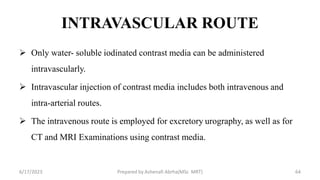 INTRAVASCULAR ROUTE
 Only water- soluble iodinated contrast media can be administered
intravascularly.
 Intravascular injection of contrast media includes both intravenous and
intra-arterial routes.
 The intravenous route is employed for excretory urography, as well as for
CT and MRI Examinations using contrast media.
6/17/2023 Prepared by Ashenafi Abrha(MSc MRT) 64
 