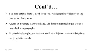 Cont`d…
 The intra-arterial route is used for special radiographic procedures of the
cardiovascular system.
 Access to the artery is accomplished via the seldinger technique which is
described in angiography.
 In lymphangiography, the contrast medium is injected intravascularly into
the lymphatic vessels.
6/17/2023 Prepared by Ashenafi Abrha(MSc MRT) 65
 