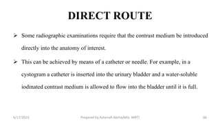 DIRECT ROUTE
 Some radiographic examinations require that the contrast medium be introduced
directly into the anatomy of interest.
 This can be achieved by means of a catheter or needle. For example, in a
cystogram a catheter is inserted into the urinary bladder and a water-soluble
iodinated contrast medium is allowed to flow into the bladder until it is full.
6/17/2023 Prepared by Ashenafi Abrha(MSc MRT) 66
 