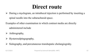 Direct route
 During a myelogram, an intrathecal injection is performed by inserting a
spinal needle into the subarachnoid space.
Examples of other examination in which contrast media are directly
administered include
 Arthrography,
 Hysterosalpingography,
 Sialography, and percutaneous transhepatic cholangiograhy.
6/17/2023 Prepared by Ashenafi Abrha(MSc MRT) 67
 