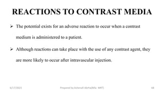 REACTIONS TO CONTRAST MEDIA
 The potential exists for an adverse reaction to occur when a contrast
medium is administered to a patient.
 Although reactions can take place with the use of any contrast agent, they
are more likely to occur after intravascular injection.
6/17/2023 Prepared by Ashenafi Abrha(MSc MRT) 68
 