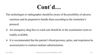 Cont`d…
The technologist or radiographer should be aware of the possibility of adverse
reactions and be prepared to handle them according to the institution’s
protocol.
 An emergency drug box or crash cart should be in the examination room or
readily available.
 It is recommended that the patient’s blood pressure, pulse, and respiration be
assessed prior to contrast medium administration.
6/17/2023 Prepared by Ashenafi Abrha(MSc MRT) 69
 