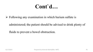 Cont`d…
 Following any examination in which barium sulfate is
administered; the patient should be advised to drink plenty of
fluids to prevent a bowel obstruction.
6/17/2023 Prepared by Ashenafi Abrha(MSc MRT) 70
 