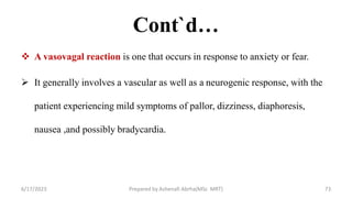 Cont`d…
 A vasovagal reaction is one that occurs in response to anxiety or fear.
 It generally involves a vascular as well as a neurogenic response, with the
patient experiencing mild symptoms of pallor, dizziness, diaphoresis,
nausea ,and possibly bradycardia.
6/17/2023 Prepared by Ashenafi Abrha(MSc MRT) 73
 