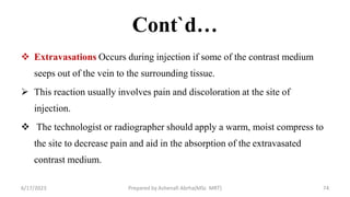 Cont`d…
 Extravasations Occurs during injection if some of the contrast medium
seeps out of the vein to the surrounding tissue.
 This reaction usually involves pain and discoloration at the site of
injection.
 The technologist or radiographer should apply a warm, moist compress to
the site to decrease pain and aid in the absorption of the extravasated
contrast medium.
6/17/2023 Prepared by Ashenafi Abrha(MSc MRT) 74
 