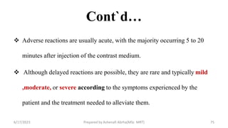 Cont`d…
 Adverse reactions are usually acute, with the majority occurring 5 to 20
minutes after injection of the contrast medium.
 Although delayed reactions are possible, they are rare and typically mild
,moderate, or severe according to the symptoms experienced by the
patient and the treatment needed to alleviate them.
6/17/2023 Prepared by Ashenafi Abrha(MSc MRT) 75
 