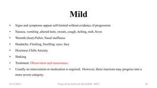 Mild
• Signs and symptoms appear self-limited without evidence of progression
• Nausea, vomiting ,altered taste, sweats, cough, itching, rash, hives
• Warmth (heat) Pallor, Nasal stuffiness
• Headache, Flushing, Swelling: eyes, face
• Dizziness Chills Anxiety
• Shaking
• Treatment: Observation and reassurance.
• Usually no intervention or medication is required; However, these reactions may progress into a
more severe category.
6/17/2023 Prepared by Ashenafi Abrha(MSc MRT) 76
 