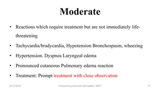 Moderate
• Reactions which require treatment but are not immediately life-
threatening
• Tachycardia/bradycardia, Hypotension Bronchospasm, wheezing
• Hypertension. Dyspnea Laryngeal edema
• Pronounced cutaneous Pulmonary edema reaction
• Treatment: Prompt treatment with close observation
6/17/2023 Prepared by Ashenafi Abrha(MSc MRT) 77
 