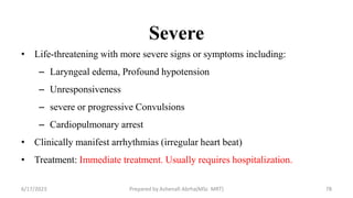 Severe
• Life-threatening with more severe signs or symptoms including:
– Laryngeal edema, Profound hypotension
– Unresponsiveness
– severe or progressive Convulsions
– Cardiopulmonary arrest
• Clinically manifest arrhythmias (irregular heart beat)
• Treatment: Immediate treatment. Usually requires hospitalization.
6/17/2023 Prepared by Ashenafi Abrha(MSc MRT) 78
 