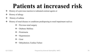 Patients at increased risk
 History of a previous reaction to iodinated contrast agents or
 History of allergy
 History of asthma
 History of renal disease or conditions predisposing to renal impairment such as:
 − Previous renal surgery
 − Diabetes Mellitus
 − Proteinuria
 − Hypertension
 − Gout
 − Dehydration, Cardiac Failure
6/17/2023 Prepared by Ashenafi Abrha(MSc MRT) 79
 