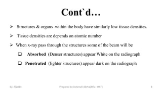 Cont`d…
 Structures & organs within the body have similarly low tissue densities.
 Tissue densities are depends on atomic number
 When x-ray pass through the structures some of the beam will be
 Absorbed (Denser structures) appear White on the radiograph
 Penetrated (lighter structures) appear dark on the radiograph
6/17/2023 Prepared by Ashenafi Abrha(MSc MRT) 8
 