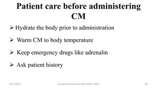 Patient care before administering
CM
 Hydrate the body prior to administration
 Warm CM to body temperature
 Keep emergency drugs like adrenalin
 Ask patient history
6/17/2023 Prepared by Ashenafi Abrha(MSc MRT) 80
 