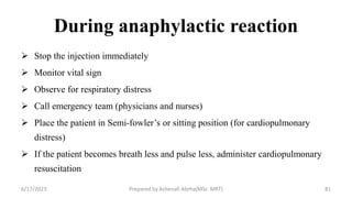 During anaphylactic reaction
 Stop the injection immediately
 Monitor vital sign
 Observe for respiratory distress
 Call emergency team (physicians and nurses)
 Place the patient in Semi-fowler’s or sitting position (for cardiopulmonary
distress)
 If the patient becomes breath less and pulse less, administer cardiopulmonary
resuscitation
6/17/2023 Prepared by Ashenafi Abrha(MSc MRT) 81
 