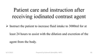 Patient care and instruction after
receiving iodinated contrast agent
 Instruct the patient to increase fluid intake to 3000ml for at
least 24 hours to assist with the dilution and excretion of the
agent from the body.
6/17/2023 Prepared by Ashenafi Abrha(MSc MRT) 83
 