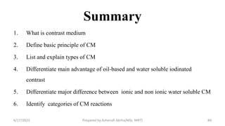 Summary
1. What is contrast medium
2. Define basic principle of CM
3. List and explain types of CM
4. Differentiate main advantage of oil-based and water soluble iodinated
contrast
5. Differentiate major difference between ionic and non ionic water soluble CM
6. Identify categories of CM reactions
6/17/2023 Prepared by Ashenafi Abrha(MSc MRT) 84
 