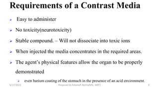 Requirements of a Contrast Media
 Easy to administer
 No toxicity(neurotoxicity)
 Stable compound. – Will not dissociate into toxic ions
 When injected the media concentrates in the required areas.
 The agent’s physical features allow the organ to be properly
demonstrated
 even barium coating of the stomach in the presence of an acid environment.
6/17/2023 Prepared by Ashenafi Abrha(MSc MRT) 9
 