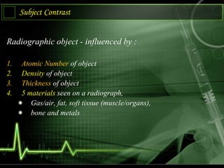 Subject Contrast
Radiographic object - influenced by :
1. Atomic Number of object
2. Density of object
3. Thickness of object
4. 5 materials seen on a radiograph,
Gas/air, fat, soft tissue (muscle/organs),
bone and metals
 