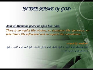 IN THE NAME Of GOD
Amir al-Muminin, peace be upon him, said:
There is no wealth like wisdom, no destitution like ignorance, no
inheritance like refinement and no support like consultation.
‫املومنين‬‫ر‬‫امي‬(‫ع‬)‫فرمودند‬:
‫هيچ‬‌‫ي‬‫‌نياز‬‫ي‬‫ب‬‌‫ن‬‫چو‬،‫عقل‬‌‫و‬‫هيچ‬‌‫ي‬‫فقر‬‌‫ن‬‫چو‬‫ناداني‬،‫نيست‬‫هيچ‬‫ثي‬‫ر‬‫ا‬‌‫ن‬‫چو‬،‫ادب‬‌‫و‬‫هيچ‬
‫پشتيباني‬‌‫ن‬‫چو‬‫ت‬‫ر‬‫مشو‬‫نيست‬.
 