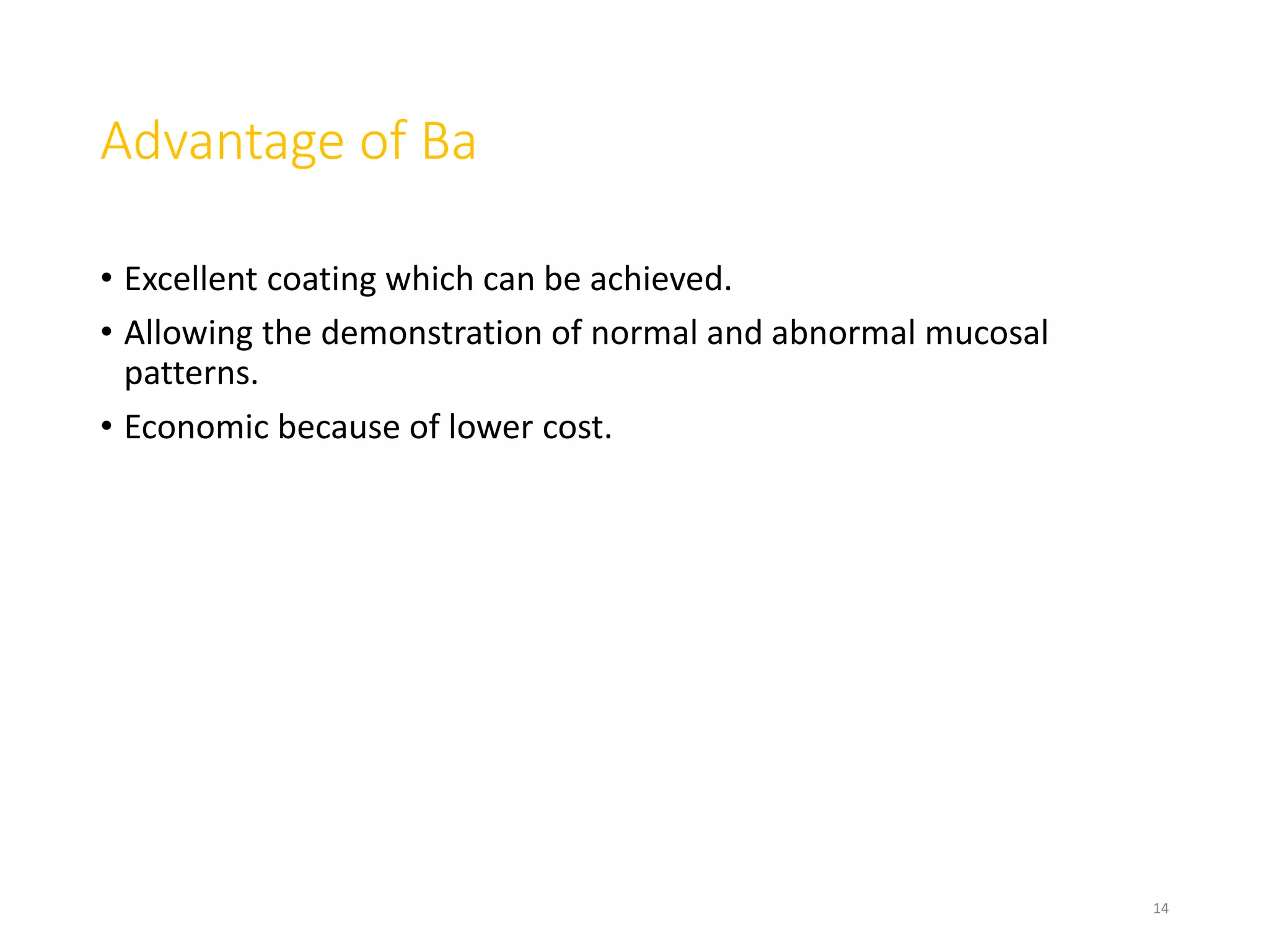Advantage of Ba
• Excellent coating which can be achieved.
• Allowing the demonstration of normal and abnormal mucosal
patterns.
• Economic because of lower cost.
14
 