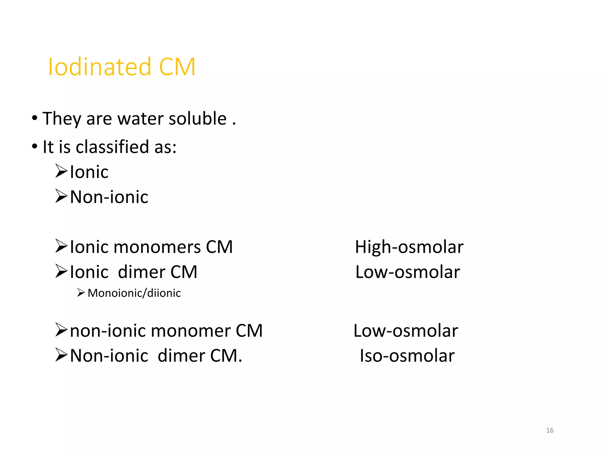 Iodinated CM
• They are water soluble .
• It is classified as:
Ionic
Non-ionic
Ionic monomers CM High-osmolar
Ionic dimer CM Low-osmolar
Monoionic/diionic
non-ionic monomer CM Low-osmolar
Non-ionic dimer CM. Iso-osmolar
16
 