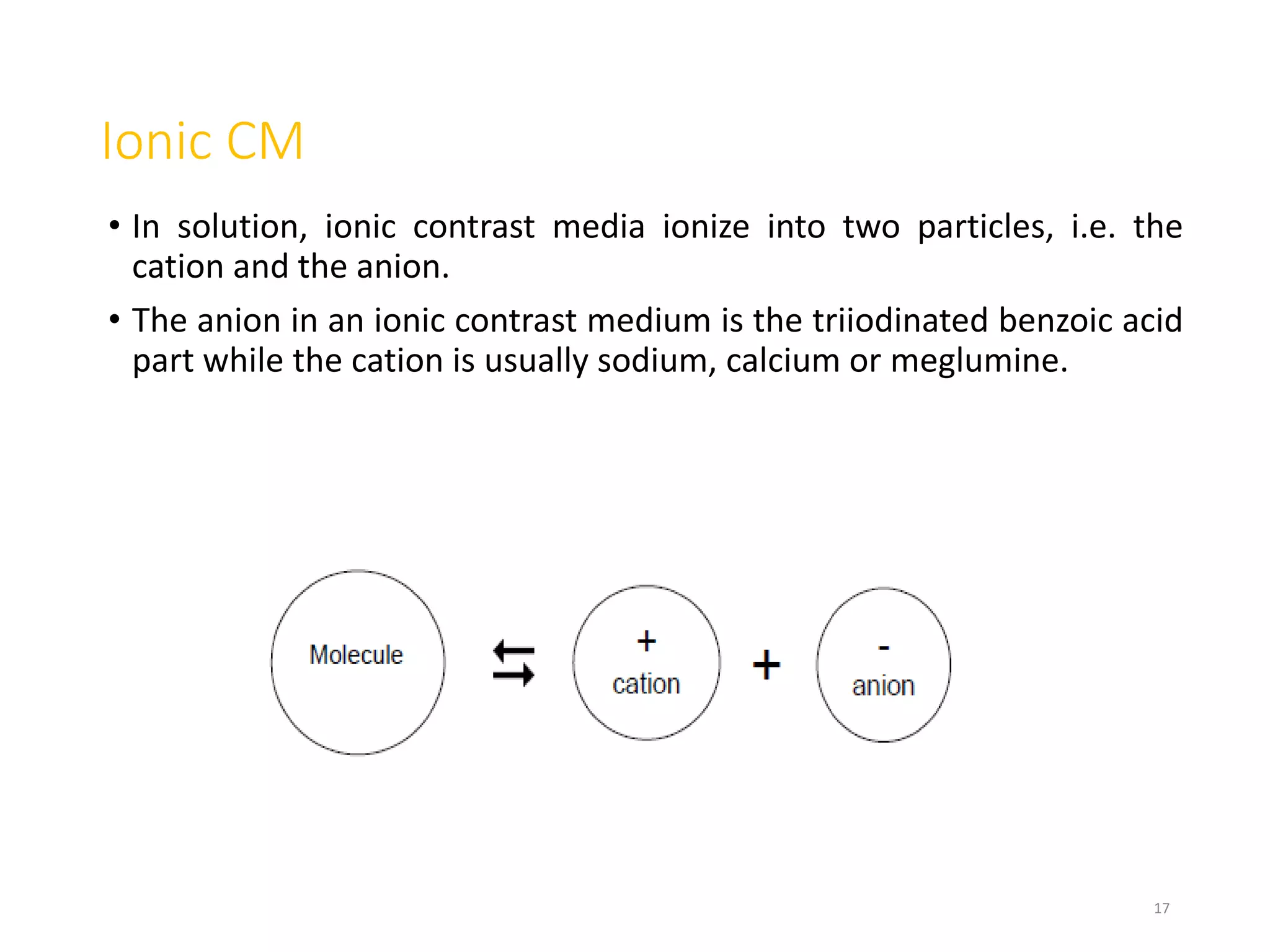 Ionic CM
• In solution, ionic contrast media ionize into two particles, i.e. the
cation and the anion.
• The anion in an ionic contrast medium is the triiodinated benzoic acid
part while the cation is usually sodium, calcium or meglumine.
17
 
