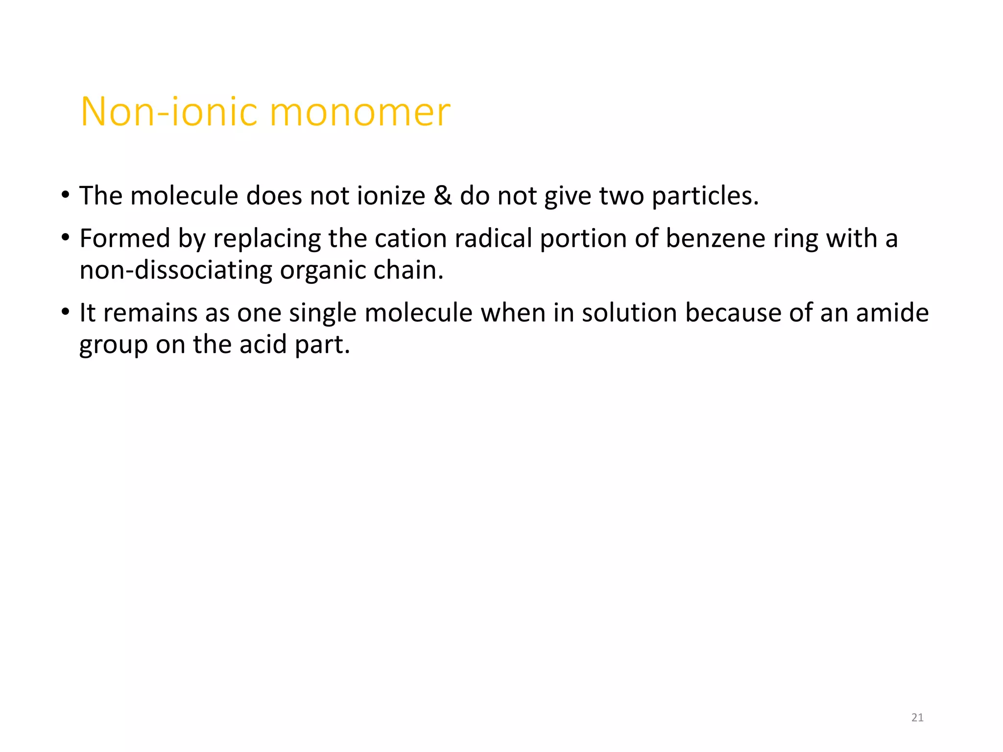 Non-ionic monomer
• The molecule does not ionize & do not give two particles.
• Formed by replacing the cation radical portion of benzene ring with a
non-dissociating organic chain.
• It remains as one single molecule when in solution because of an amide
group on the acid part.
21
 