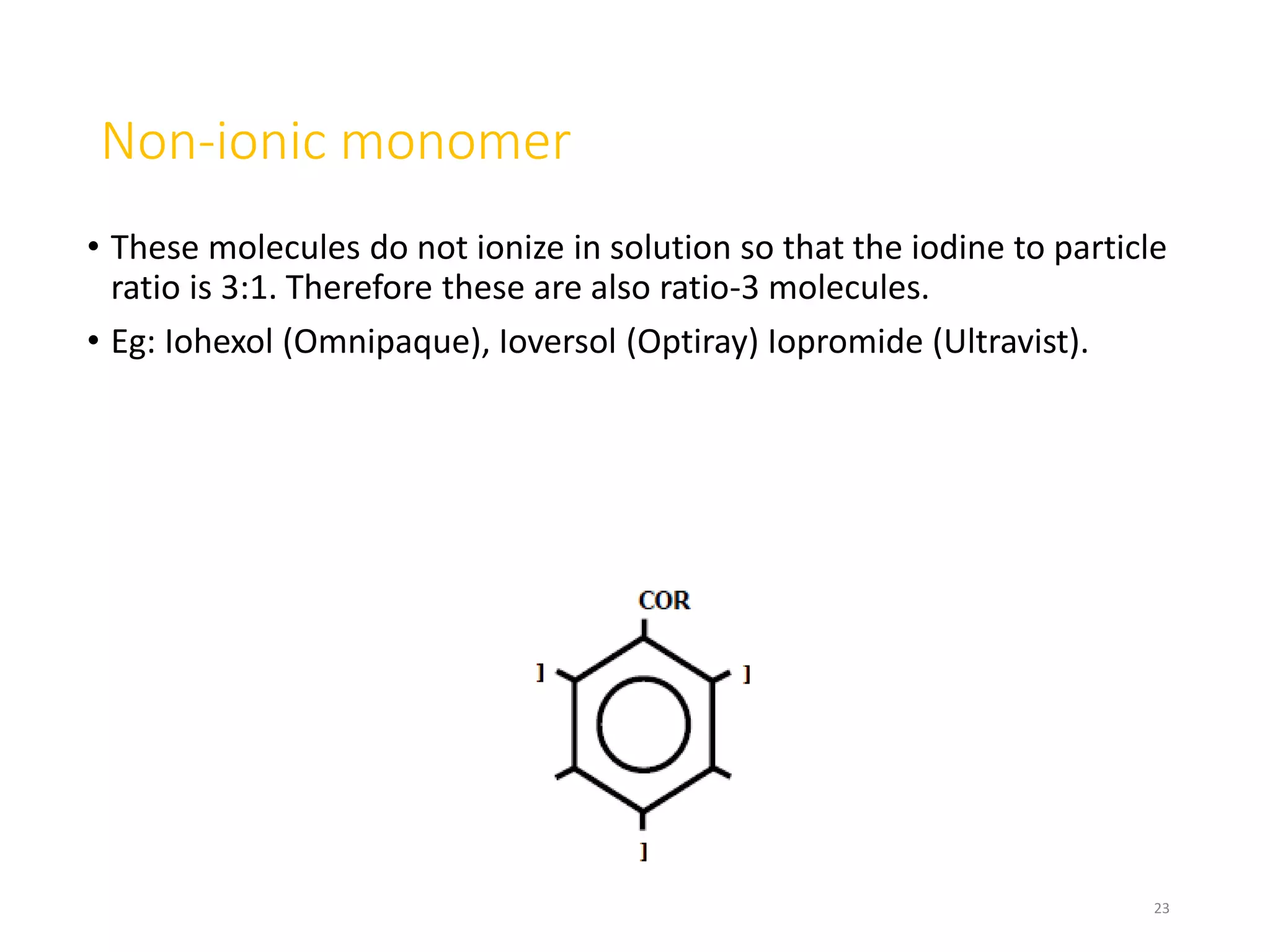 Non-ionic monomer
• These molecules do not ionize in solution so that the iodine to particle
ratio is 3:1. Therefore these are also ratio-3 molecules.
• Eg: Iohexol (Omnipaque), Ioversol (Optiray) Iopromide (Ultravist).
23
 