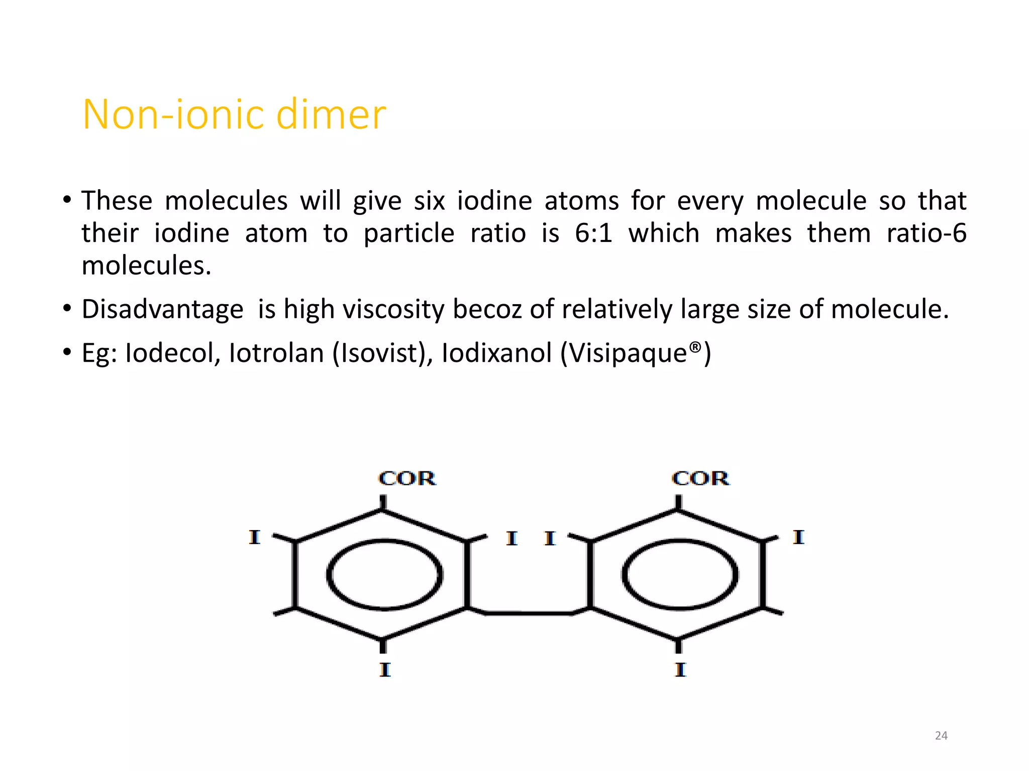 Non-ionic dimer
• These molecules will give six iodine atoms for every molecule so that
their iodine atom to particle ratio is 6:1 which makes them ratio-6
molecules.
• Disadvantage is high viscosity becoz of relatively large size of molecule.
• Eg: Iodecol, Iotrolan (Isovist), Iodixanol (Visipaque®)
24
 