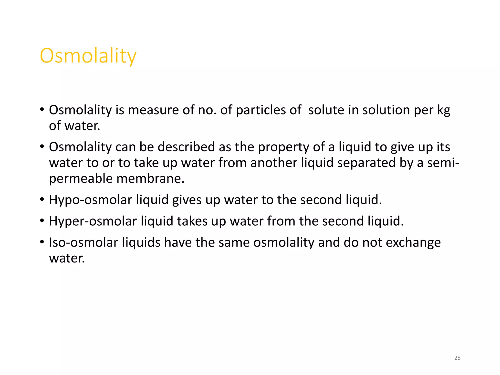 Osmolality
• Osmolality is measure of no. of particles of solute in solution per kg
of water.
• Osmolality can be described as the property of a liquid to give up its
water to or to take up water from another liquid separated by a semi-
permeable membrane.
• Hypo-osmolar liquid gives up water to the second liquid.
• Hyper-osmolar liquid takes up water from the second liquid.
• Iso-osmolar liquids have the same osmolality and do not exchange
water.
25
 