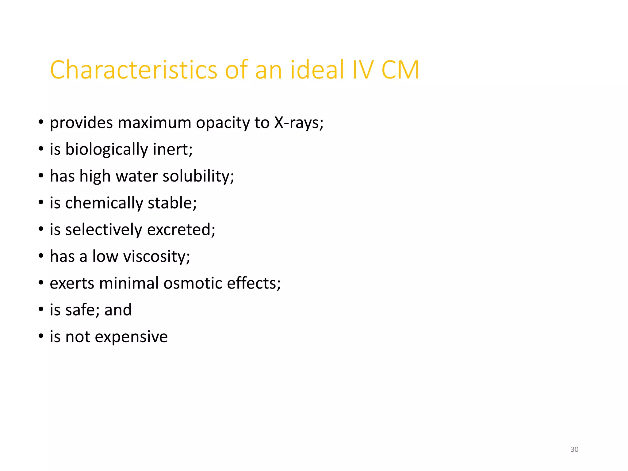Characteristics of an ideal IV CM
• provides maximum opacity to X-rays;
• is biologically inert;
• has high water solubility;
• is chemically stable;
• is selectively excreted;
• has a low viscosity;
• exerts minimal osmotic effects;
• is safe; and
• is not expensive
30
 