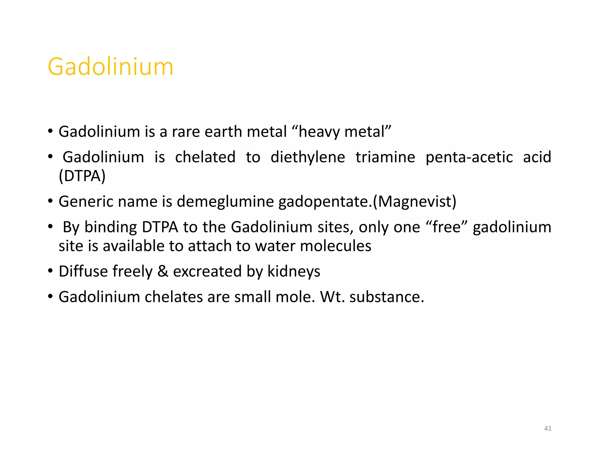 Gadolinium
• Gadolinium is a rare earth metal “heavy metal”
• Gadolinium is chelated to diethylene triamine penta-acetic acid
(DTPA)
• Generic name is demeglumine gadopentate.(Magnevist)
• By binding DTPA to the Gadolinium sites, only one “free” gadolinium
site is available to attach to water molecules
• Diffuse freely & excreated by kidneys
• Gadolinium chelates are small mole. Wt. substance.
41
 