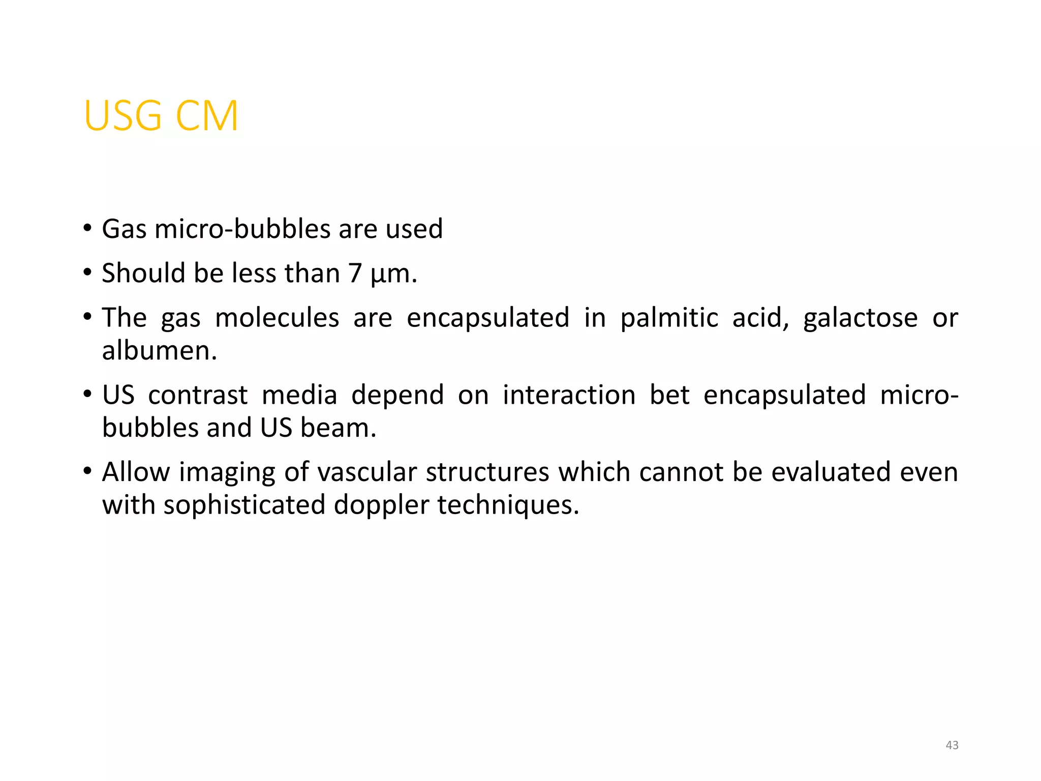 USG CM
• Gas micro-bubbles are used
• Should be less than 7 μm.
• The gas molecules are encapsulated in palmitic acid, galactose or
albumen.
• US contrast media depend on interaction bet encapsulated micro-
bubbles and US beam.
• Allow imaging of vascular structures which cannot be evaluated even
with sophisticated doppler techniques.
43
 