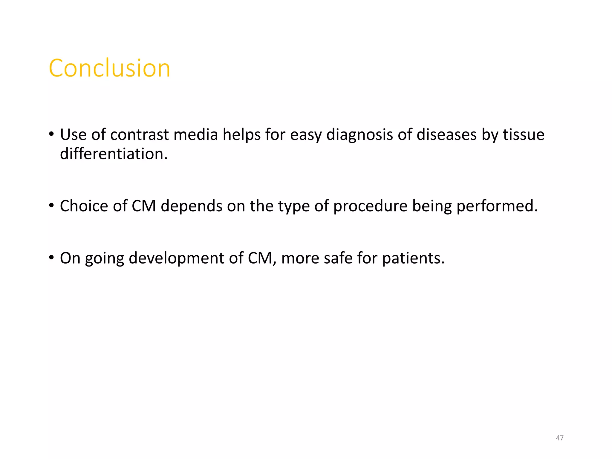 Conclusion
• Use of contrast media helps for easy diagnosis of diseases by tissue
differentiation.
• Choice of CM depends on the type of procedure being performed.
• On going development of CM, more safe for patients.
47
 