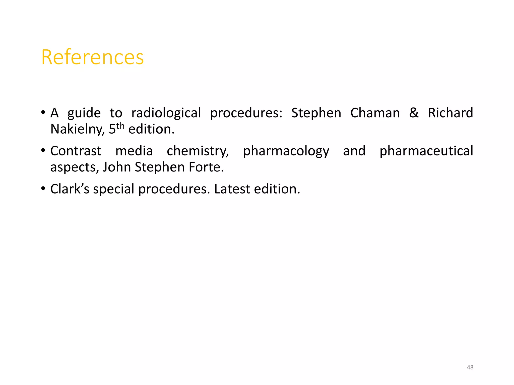 References
• A guide to radiological procedures: Stephen Chaman & Richard
Nakielny, 5th edition.
• Contrast media chemistry, pharmacology and pharmaceutical
aspects, John Stephen Forte.
• Clark’s special procedures. Latest edition.
48
 