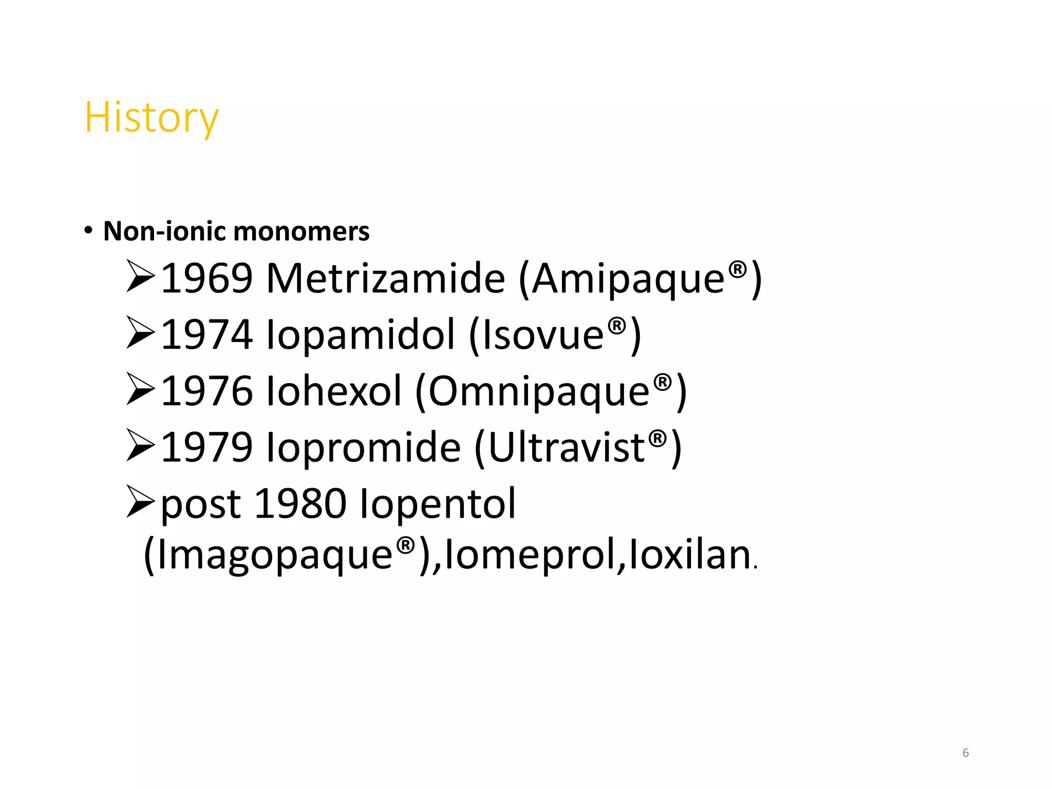 History
• Non-ionic monomers
1969 Metrizamide (Amipaque®)
1974 Iopamidol (Isovue®)
1976 Iohexol (Omnipaque®)
1979 Iopromide (Ultravist®)
post 1980 Iopentol
(Imagopaque®),Iomeprol,Ioxilan.
6
 