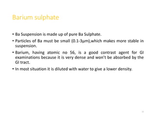 Barium sulphate
• Ba Suspension is made up of pure Ba Sulphate.
• Particles of Ba must be small (0.1-3μm),which makes more stable in
suspension.
• Barium, having atomic no 56, is a good contrast agent for GI
examinations because it is very dense and won’t be absorbed by the
GI tract.
• In most situation it is diluted with water to give a lower density.
12
 