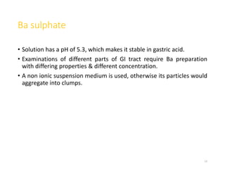 Ba sulphate
• Solution has a pH of 5.3, which makes it stable in gastric acid.
• Examinations of different parts of GI tract require Ba preparation
with differing properties & different concentration.
• A non ionic suspension medium is used, otherwise its particles would
aggregate into clumps.
13
 