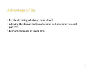 Advantage of Ba
• Excellent coating which can be achieved.
• Allowing the demonstration of normal and abnormal mucosal
patterns.
• Economic because of lower cost.
14
 
