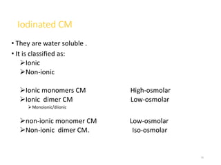 Iodinated CM
• They are water soluble .
• It is classified as:
Ionic
Non-ionic
Ionic monomers CM High-osmolar
Ionic dimer CM Low-osmolar
Monoionic/diionic
non-ionic monomer CM Low-osmolar
Non-ionic dimer CM. Iso-osmolar
16
 