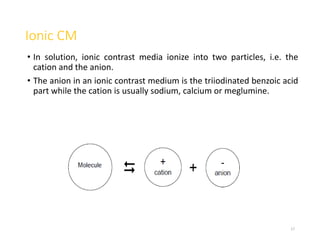 Ionic CM
• In solution, ionic contrast media ionize into two particles, i.e. the
cation and the anion.
• The anion in an ionic contrast medium is the triiodinated benzoic acid
part while the cation is usually sodium, calcium or meglumine.
17
 