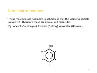 Non-ionic monomer
• These molecules do not ionize in solution so that the iodine to particle
ratio is 3:1. Therefore these are also ratio-3 molecules.
• Eg: Iohexol (Omnipaque), Ioversol (Optiray) Iopromide (Ultravist).
23
 