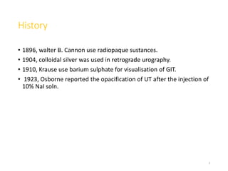 History
• 1896, walter B. Cannon use radiopaque sustances.
• 1904, colloidal silver was used in retrograde urography.
• 1910, Krause use barium sulphate for visualisation of GIT.
• 1923, Osborne reported the opacification of UT after the injection of
10% NaI soln.
3
 