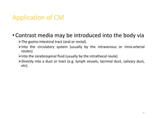 Application of CM
•Contrast media may be introduced into the body via
The gastro-intestinal tract (oral or rectal).
Into the circulatory system (usually by the intravenous or intra-arterial
routes)
Into the cerebrospinal fluid (usually by the intrathecal route)
Directly into a duct or tract (e.g. lymph vessels, lacrimal duct, salivary duct,
etc).
31
 