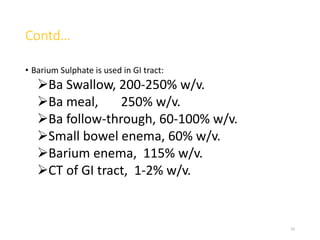 Contd…
• Barium Sulphate is used in GI tract:
Ba Swallow, 200-250% w/v.
Ba meal, 250% w/v.
Ba follow-through, 60-100% w/v.
Small bowel enema, 60% w/v.
Barium enema, 115% w/v.
CT of GI tract, 1-2% w/v.
32
 