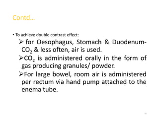 Contd…
• To achieve double contrast effect:
 for Oesophagus, Stomach & Duodenum-
CO2 & less often, air is used.
CO2 is administered orally in the form of
gas producing granules/ powder.
For large bowel, room air is administered
per rectum via hand pump attached to the
enema tube.
33
 