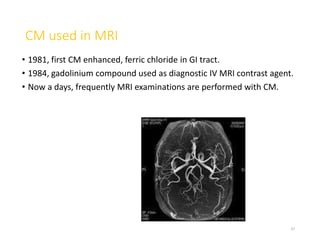 CM used in MRI
• 1981, first CM enhanced, ferric chloride in GI tract.
• 1984, gadolinium compound used as diagnostic IV MRI contrast agent.
• Now a days, frequently MRI examinations are performed with CM.
37
 