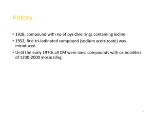 History
• 1928, compound with no of pyridine rings containing iodine .
• 1952, first tri-iodinated compound (sodium acetrizoate) was
introduced.
• Until the early 1970s all CM were ionic compounds with osmolalities
of 1200-2000 mosmal/kg.
4
 