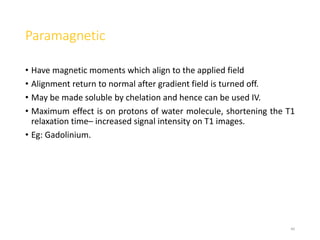 Paramagnetic
• Have magnetic moments which align to the applied field
• Alignment return to normal after gradient field is turned off.
• May be made soluble by chelation and hence can be used IV.
• Maximum effect is on protons of water molecule, shortening the T1
relaxation time– increased signal intensity on T1 images.
• Eg: Gadolinium.
40
 