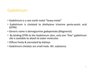 Gadolinium
• Gadolinium is a rare earth metal “heavy metal”
• Gadolinium is chelated to diethylene triamine penta-acetic acid
(DTPA)
• Generic name is demeglumine gadopentate.(Magnevist)
• By binding DTPA to the Gadolinium sites, only one “free” gadolinium
site is available to attach to water molecules
• Diffuse freely & excreated by kidneys
• Gadolinium chelates are small mole. Wt. substance.
41
 